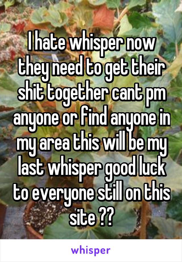 I hate whisper now they need to get their shit together cant pm anyone or find anyone in my area this will be my last whisper good luck to everyone still on this site 👎👎