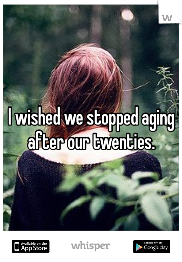 I wished we stopped aging after our twenties. 