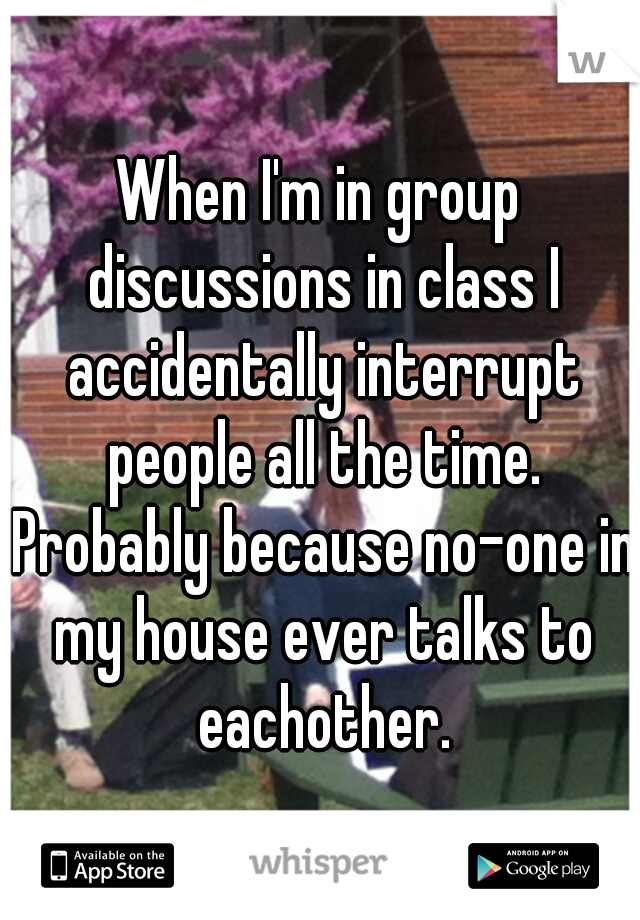 When I'm in group discussions in class I accidentally interrupt people all the time. Probably because no-one in my house ever talks to eachother.