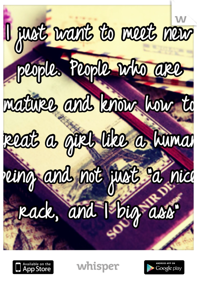I just want to meet new people. People who are mature and know how to treat a girl like a human being and not just "a nice rack, and I big ass"