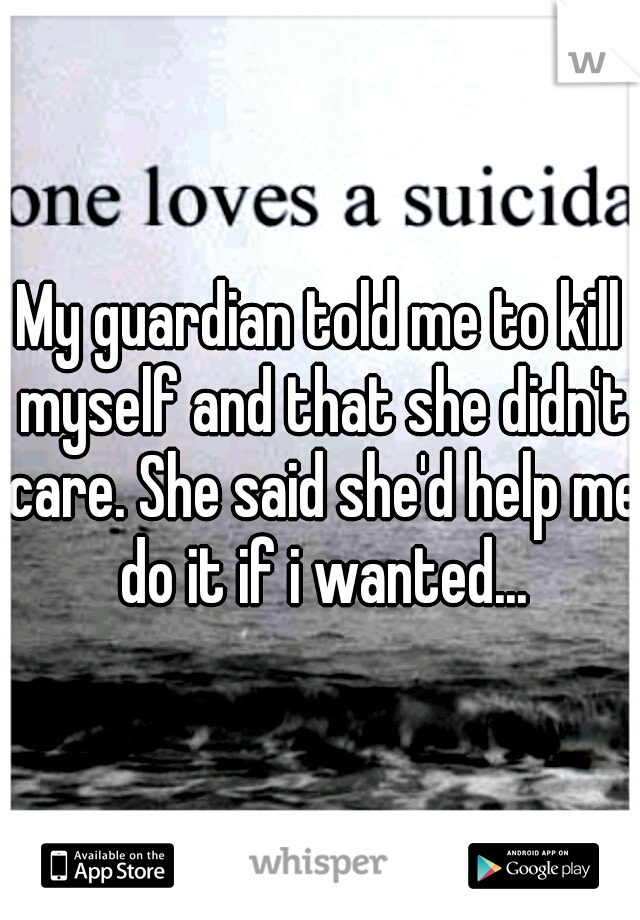My guardian told me to kill myself and that she didn't care. She said she'd help me do it if i wanted...