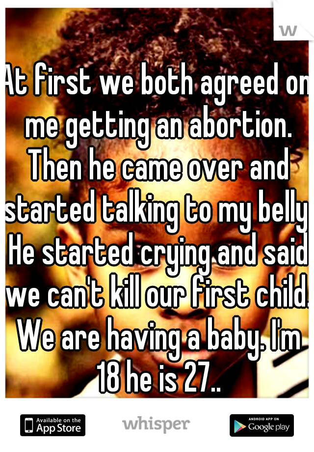 At first we both agreed on me getting an abortion. Then he came over and started talking to my belly. He started crying and said we can't kill our first child. We are having a baby. I'm 18 he is 27..