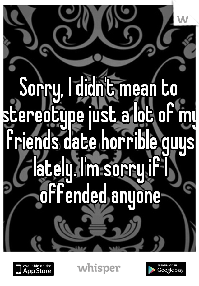 Sorry, I didn't mean to stereotype just a lot of my friends date horrible guys lately. I'm sorry if I offended anyone