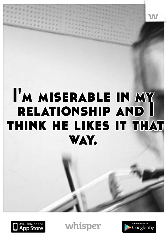 I'm miserable in my relationship and I think he likes it that way. 