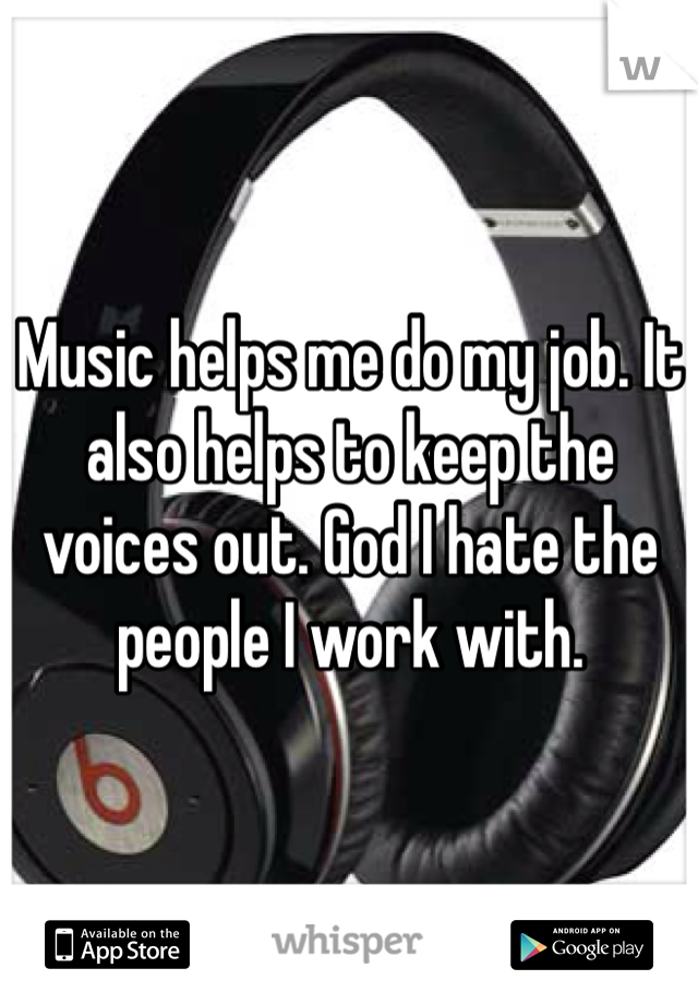 Music helps me do my job. It also helps to keep the voices out. God I hate the people I work with. 