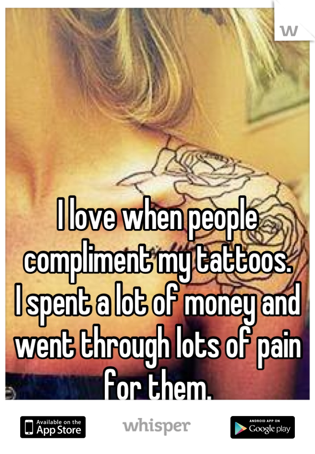 I love when people compliment my tattoos.
I spent a lot of money and went through lots of pain for them.