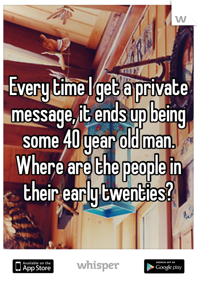 Every time I get a private message, it ends up being some 40 year old man. Where are the people in their early twenties?