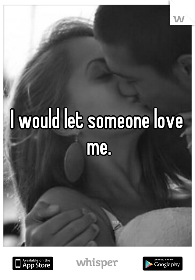 I would let someone love me.