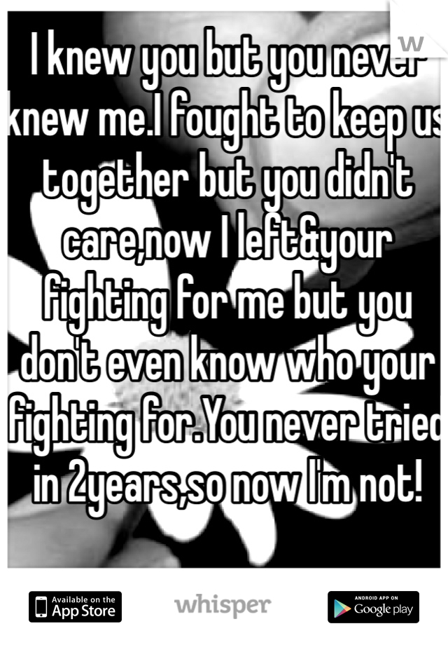 I knew you but you never knew me.I fought to keep us together but you didn't care,now I left&your fighting for me but you don't even know who your fighting for.You never tried in 2years,so now I'm not!