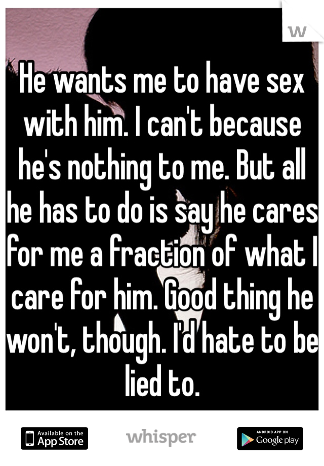He wants me to have sex with him. I can't because he's nothing to me. But all he has to do is say he cares for me a fraction of what I care for him. Good thing he won't, though. I'd hate to be lied to.