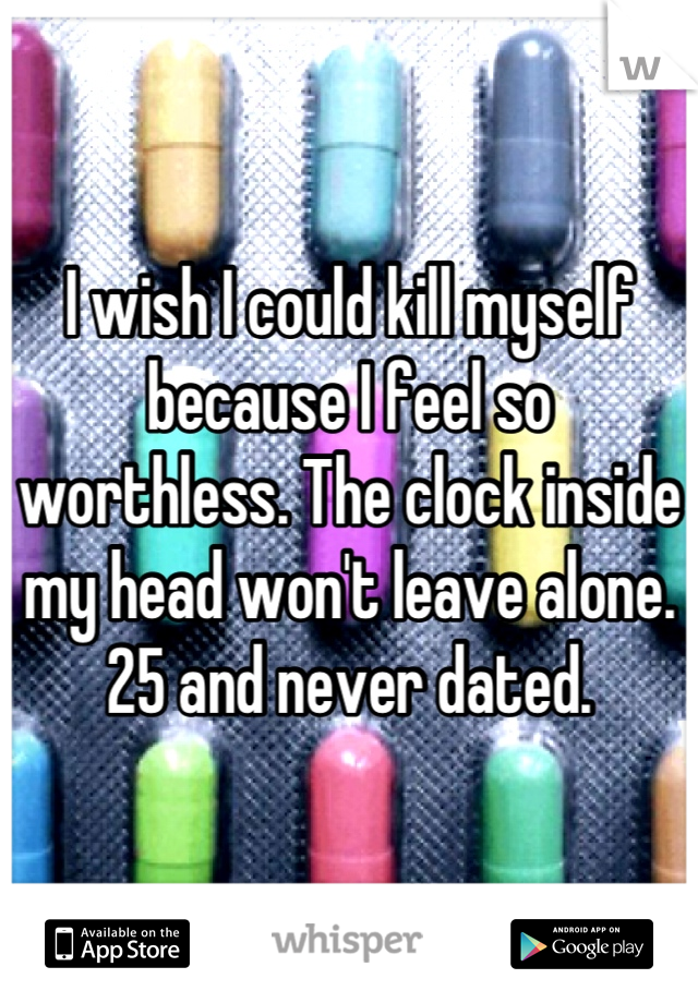 I wish I could kill myself because I feel so worthless. The clock inside my head won't leave alone. 25 and never dated.