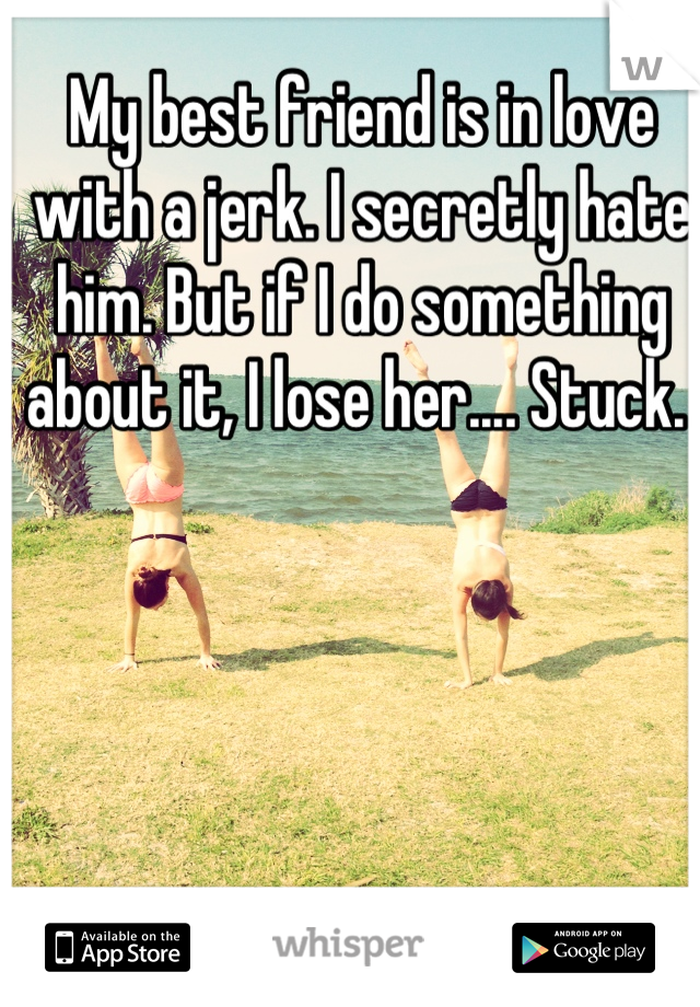 My best friend is in love with a jerk. I secretly hate him. But if I do something about it, I lose her.... Stuck. 
