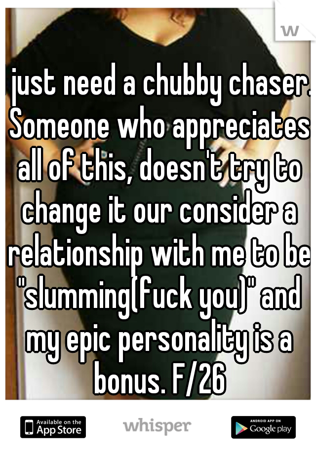 I just need a chubby chaser. Someone who appreciates all of this, doesn't try to change it our consider a relationship with me to be "slumming(fuck you)" and my epic personality is a bonus. F/26