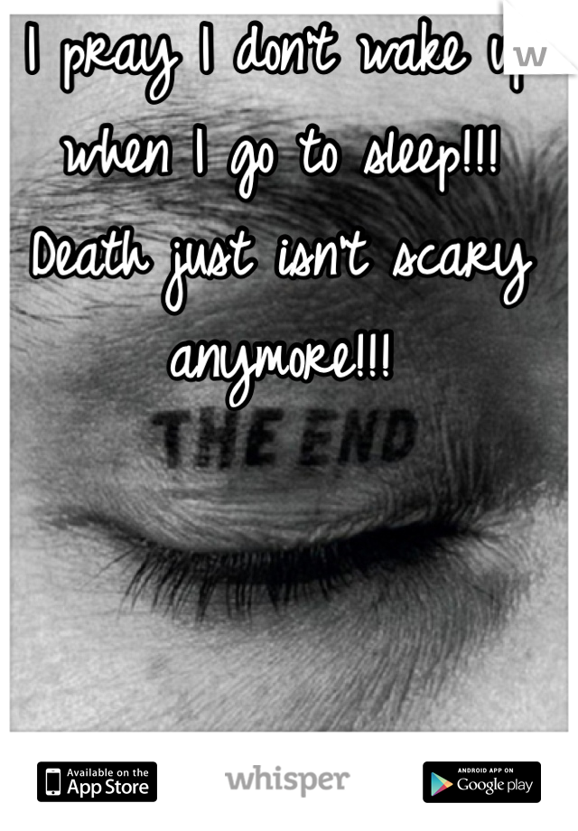 I pray I don't wake up when I go to sleep!!!
Death just isn't scary anymore!!!
