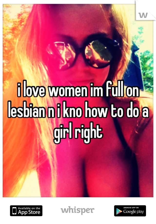 i love women im full on lesbian n i kno how to do a girl right