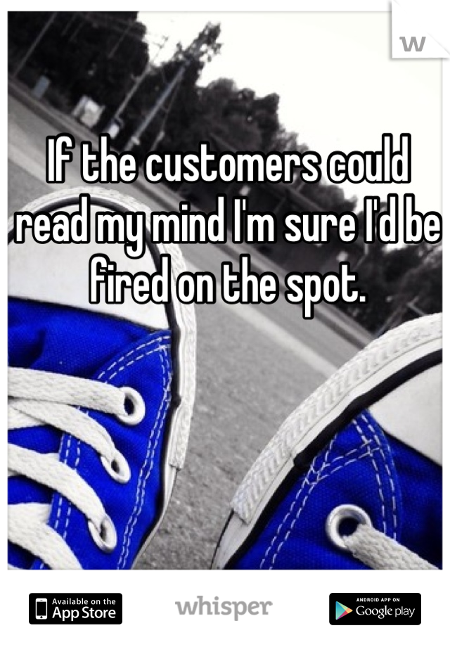 If the customers could read my mind I'm sure I'd be fired on the spot. 