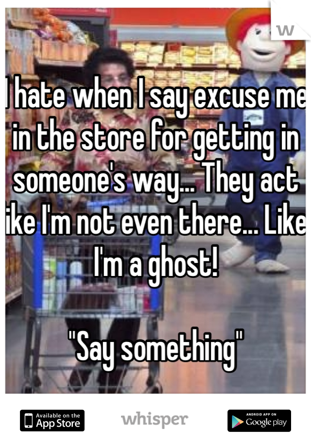 I hate when I say excuse me in the store for getting in someone's way... They act like I'm not even there... Like I'm a ghost!

"Say something"