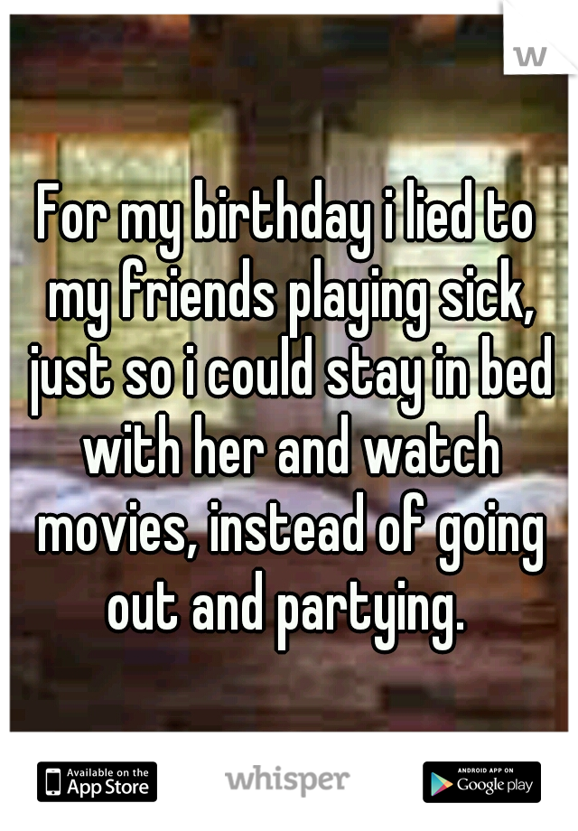 For my birthday i lied to my friends playing sick, just so i could stay in bed with her and watch movies, instead of going out and partying. 