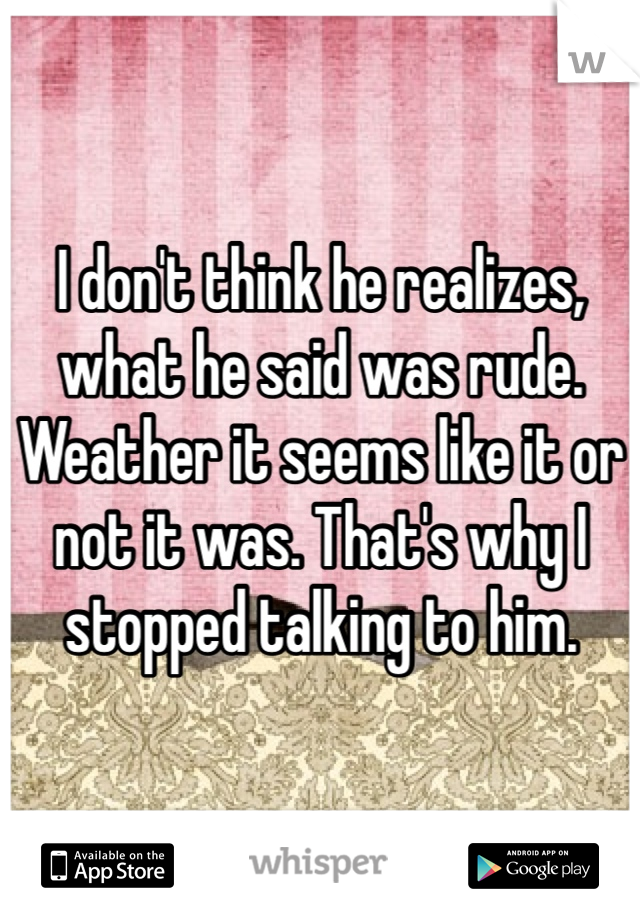 I don't think he realizes, what he said was rude. Weather it seems like it or not it was. That's why I stopped talking to him. 