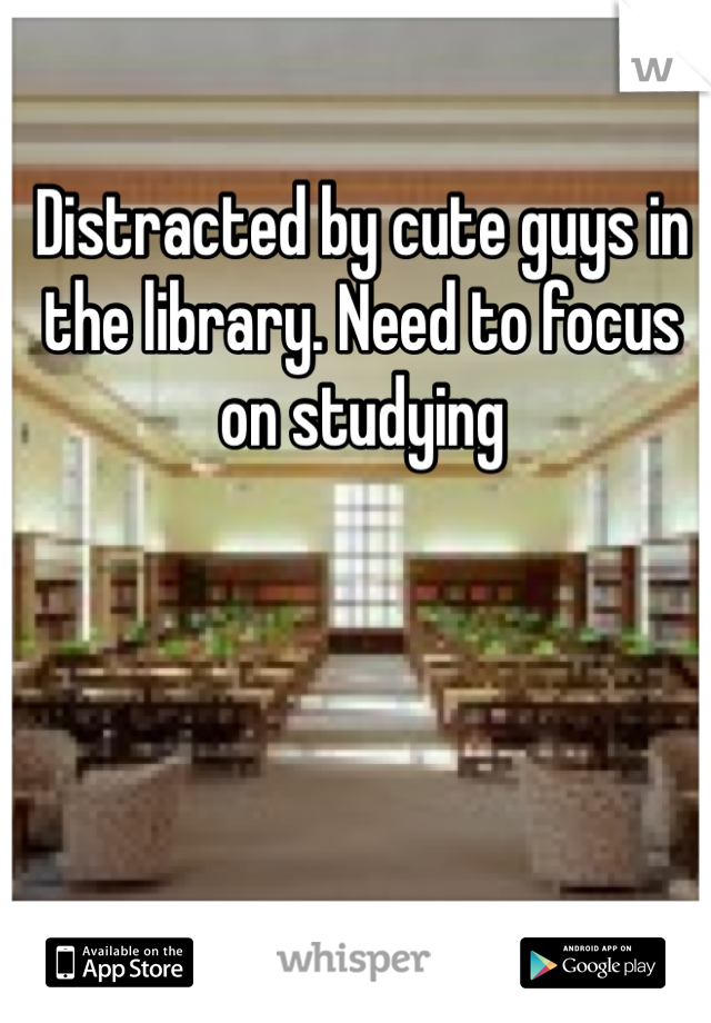 Distracted by cute guys in the library. Need to focus on studying