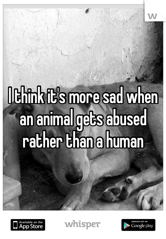 I think it's more sad when an animal gets abused rather than a human 