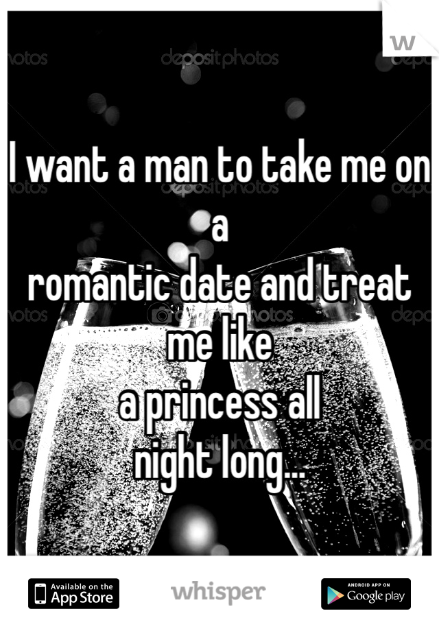 I want a man to take me on a 
romantic date and treat me like 
a princess all 
night long...