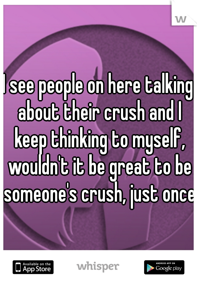 I see people on here talking about their crush and I keep thinking to myself, wouldn't it be great to be someone's crush, just once?