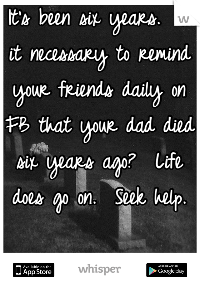 It's been six years.  Is it necessary to remind your friends daily on FB that your dad died six years ago?  Life does go on.  Seek help.