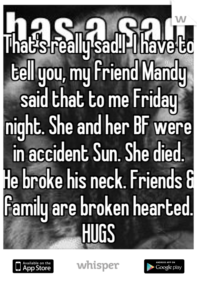 That's really sad!I  I have to tell you, my friend Mandy said that to me Friday night. She and her BF were in accident Sun. She died.  He broke his neck. Friends & family are broken hearted. 
HUGS
