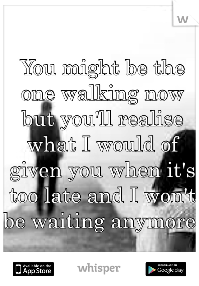 You might be the one walking now but you'll realise what I would of given you when it's too late and I won't be waiting anymore!

