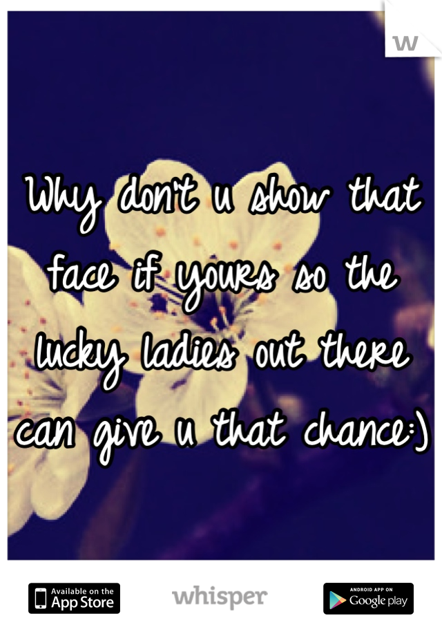 Why don't u show that face if yours so the lucky ladies out there can give u that chance:) 