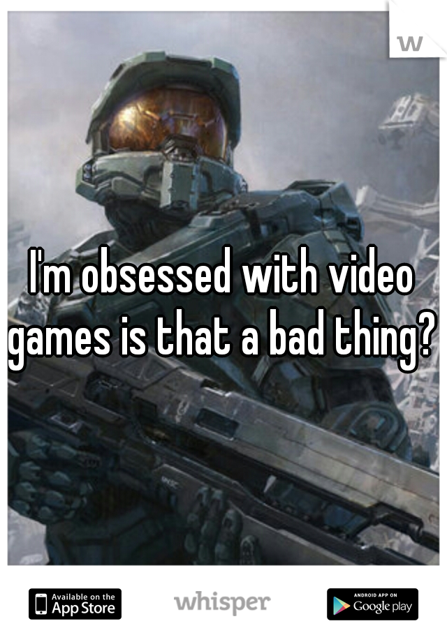 I'm obsessed with video games is that a bad thing? 