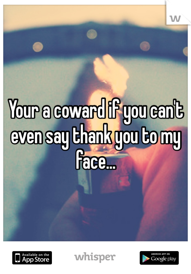 Your a coward if you can't even say thank you to my face...