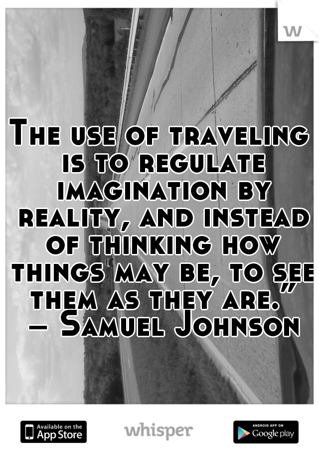 The use of traveling is to regulate imagination by reality, and instead of thinking how things may be, to see them as they are.” – Samuel Johnson