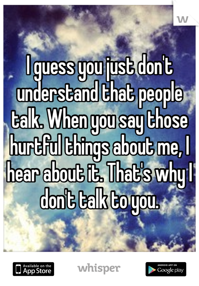 I guess you just don't understand that people talk. When you say those hurtful things about me, I hear about it. That's why I don't talk to you. 