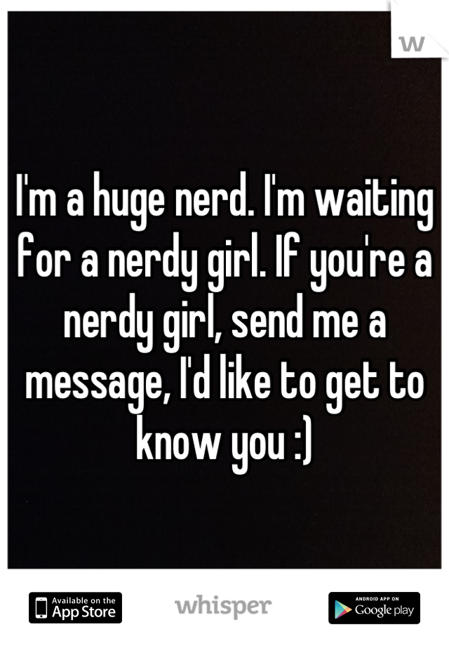 I'm a huge nerd. I'm waiting for a nerdy girl. If you're a nerdy girl, send me a message, I'd like to get to know you :)