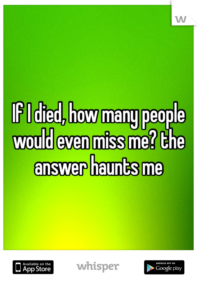 If I died, how many people would even miss me? the answer haunts me