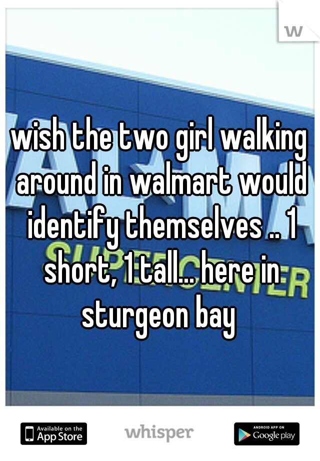 wish the two girl walking around in walmart would identify themselves .. 1 short, 1 tall... here in sturgeon bay 