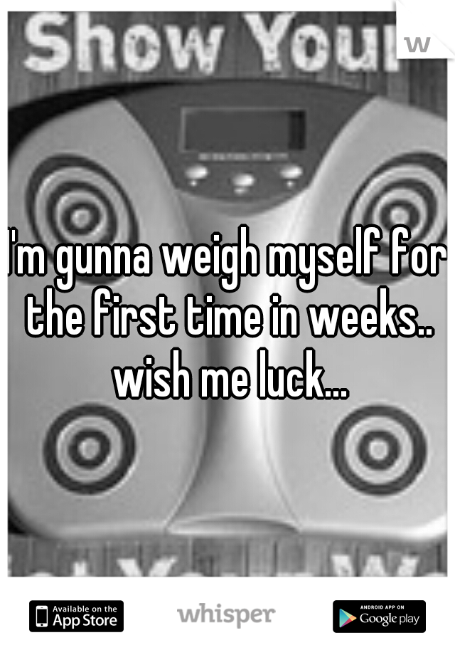 I'm gunna weigh myself for the first time in weeks.. wish me luck...