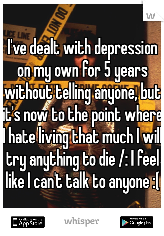 I've dealt with depression on my own for 5 years without telling anyone, but it's now to the point where I hate living that much I will try anything to die /: I feel like I can't talk to anyone :(