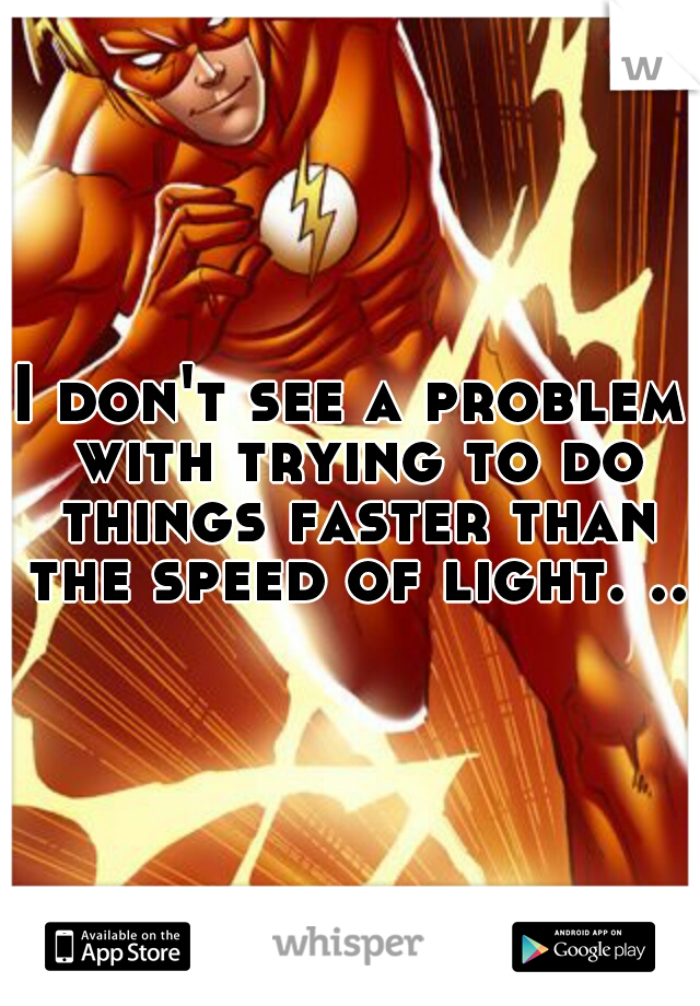 I don't see a problem with trying to do things faster than the speed of light. ..