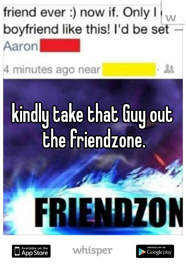 kindly take that Guy out the friendzone.