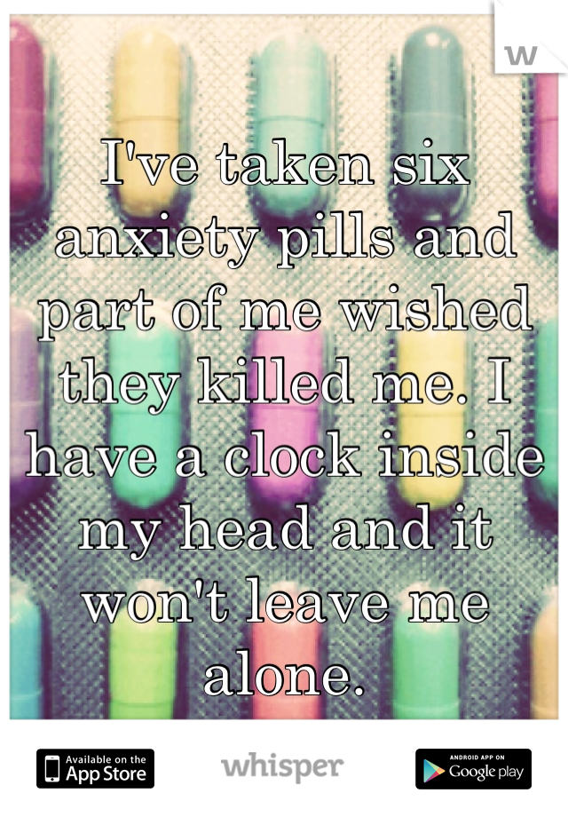 I've taken six anxiety pills and part of me wished they killed me. I have a clock inside my head and it won't leave me alone.