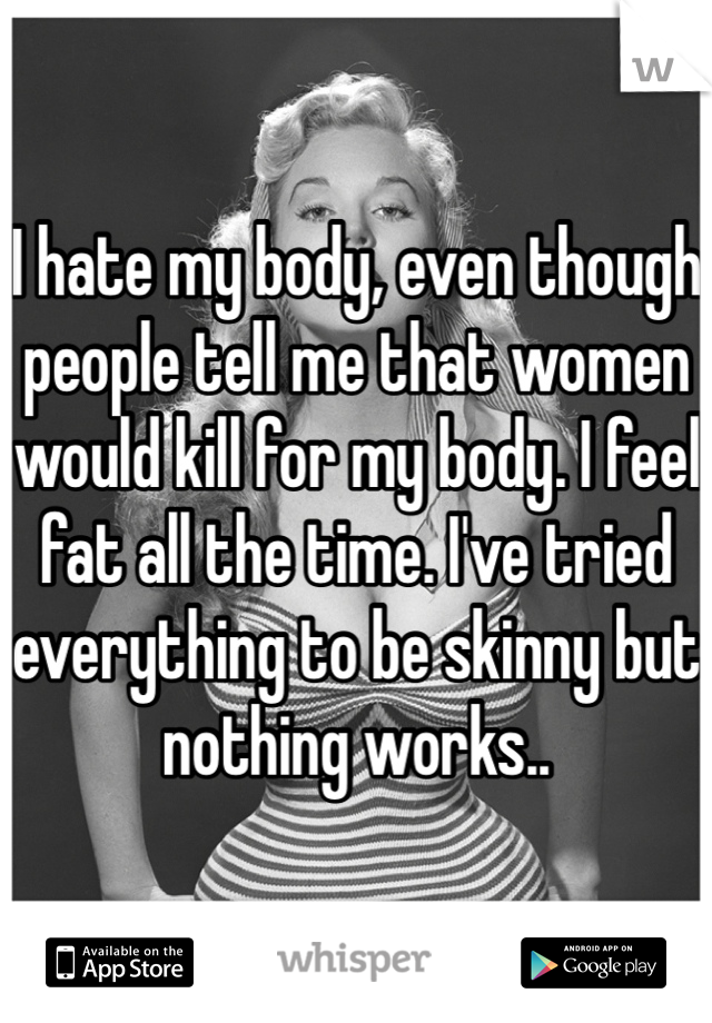 I hate my body, even though people tell me that women would kill for my body. I feel fat all the time. I've tried everything to be skinny but nothing works..