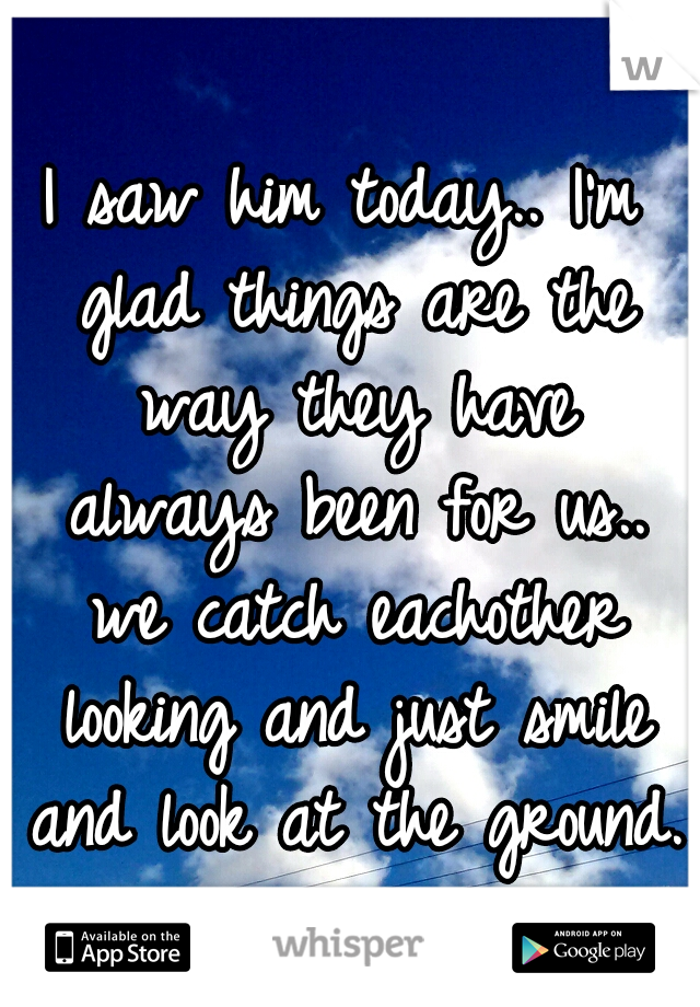 I saw him today.. I'm glad things are the way they have always been for us.. we catch eachother looking and just smile and look at the ground. 