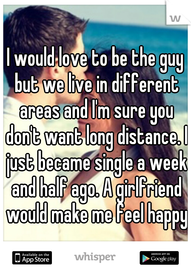 I would love to be the guy but we live in different areas and I'm sure you don't want long distance. I just became single a week and half ago. A girlfriend would make me feel happy
