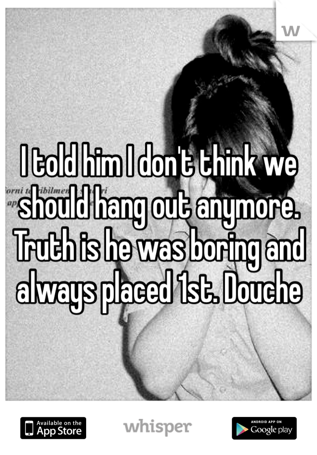 I told him I don't think we should hang out anymore. Truth is he was boring and always placed 1st. Douche 