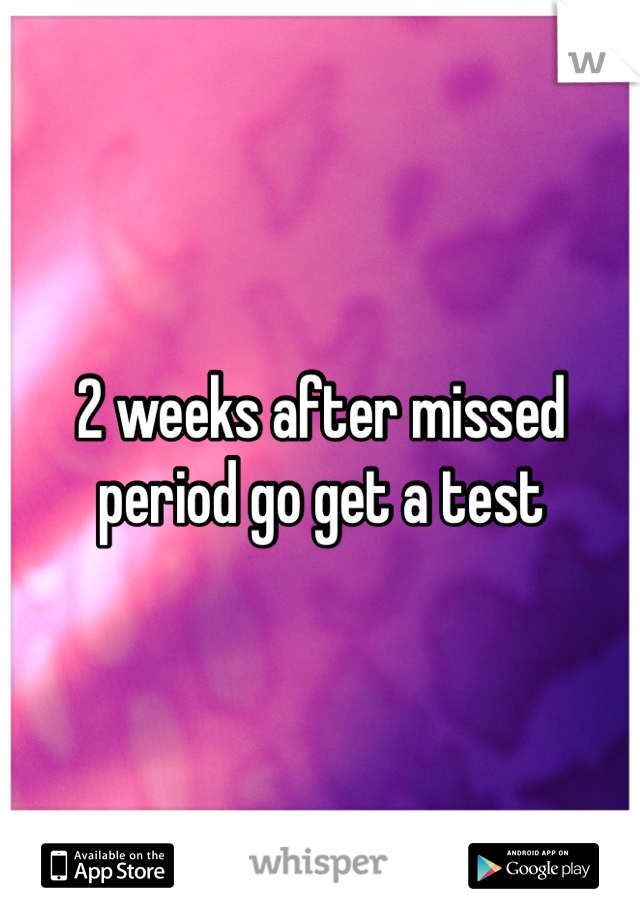 2 weeks after missed period go get a test 