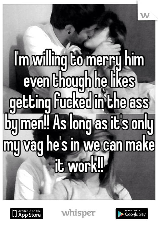 I'm willing to merry him even though he likes getting fucked in the ass by men!! As long as it's only my vag he's in we can make it work!! 