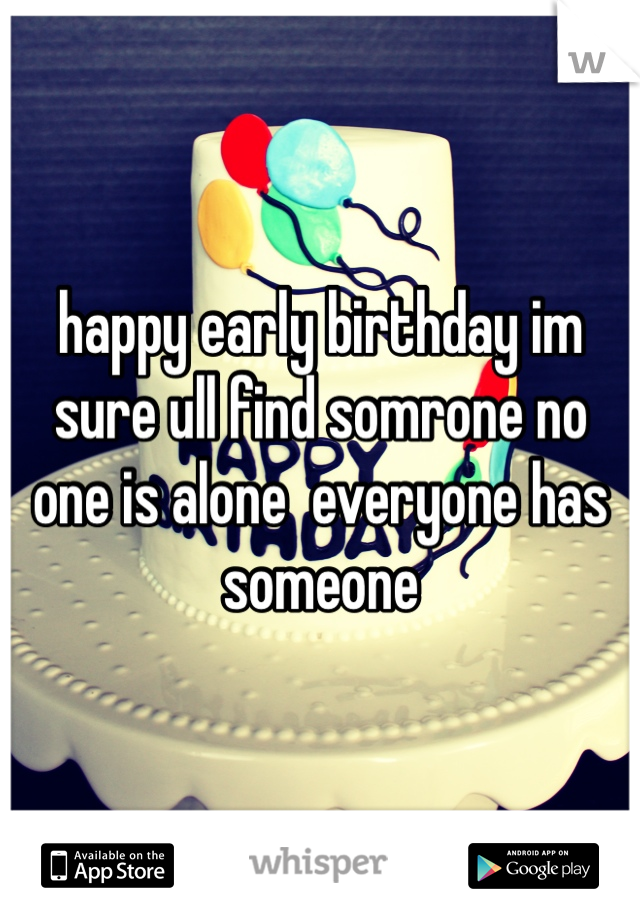 happy early birthday im sure ull find somrone no one is alone  everyone has someone